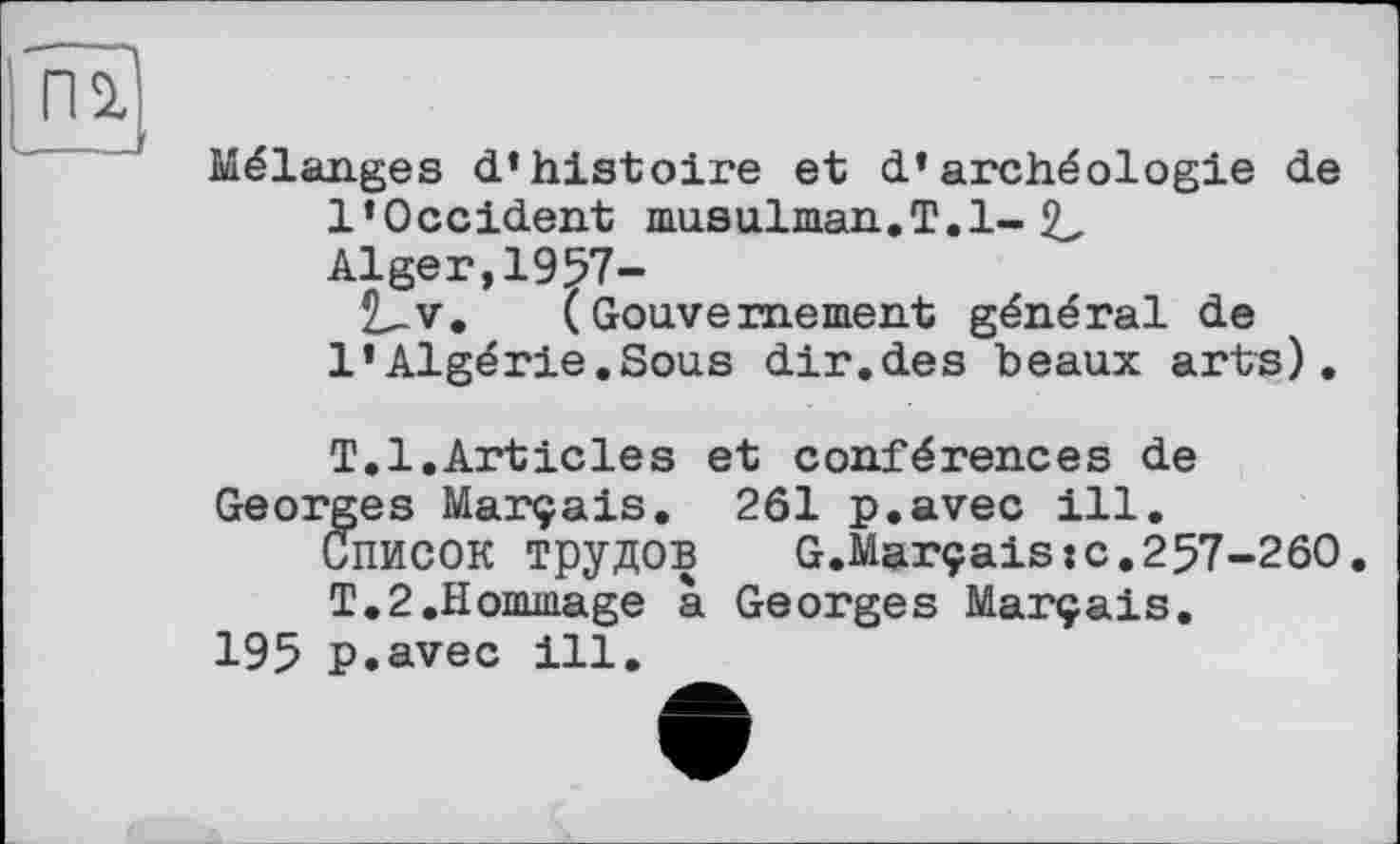 ﻿п?
Mélanges d’histoire et d’archéologie de l’Occident musulman.T. 1-2^ Alger,1957-
JLv. (Gouvernement général de l’Algérie.Sous dir.des beaux arts).
T.1.Articles et conférences de Georges Marçais. 261 p.avec ill.
Список трудов G.Marçais:c.257-260
T.2.Hommage à Georges Marçais.
195 p.avec ill.